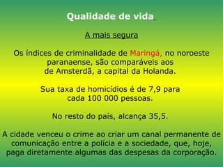 Qualidade de vida   A mais segura Os índices de criminalidade de  Maringá,  no noroeste paranaense, são comparáveis aos  de Amsterdã, a capital da Holanda.  Sua taxa de homicídios é de 7,9 para  cada 100 000 pessoas.  No resto do país, alcança 35,5.  A cidade venceu o crime ao criar um canal permanente de comunicação entre a polícia e a sociedade, que, hoje, paga diretamente algumas das despesas da corporação. 