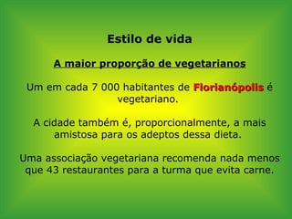 Estilo de vida A maior proporção de vegetarianos Um em cada 7 000 habitantes de  Florianópolis  é vegetariano.  A cidade também é, proporcionalmente, a mais amistosa para os adeptos dessa dieta.  Uma associação vegetariana recomenda nada menos que 43 restaurantes para a turma que evita carne. 