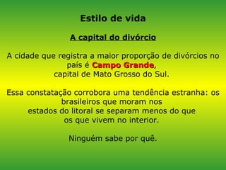 Estilo de vida A capital do divórcio A cidade que registra a maior proporção de divórcios no país é  Campo Grande ,  capital de Mato Grosso do Sul.  Essa constatação corrobora uma tendência estranha: os brasileiros que moram nos  estados do litoral se separam menos do que  os que vivem no interior.  Ninguém sabe por quê. 