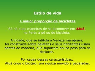 Estilo de vida A  maior proporção de bicicletas Só há duas maneiras de se locomover em   Afuá ,   no Pará: a pé ou de bicicleta.   A cidade, que se intitula a Veneza marajoara,  foi construída sobre palafitas e seus habitantes usam pontes de madeira, que suportam pouco peso para se deslocar.  Por causa dessas características,  Afuá criou o bicitáxi, um riquixá movido a pedaladas. 