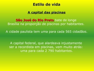 Estilo de vida A capital das piscinas São José do Rio Preto   bate de longe  Brasília na proporção de piscinas por habitantes.  A cidade paulista tem uma para cada 565 cidadãos.  A capital federal, que alardeava injustamente  ser a recordista em piscinas, vem muito atrás:  uma para cada 2 790 habitantes. 
