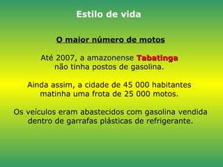 O maior número de motos Até 2007, a amazonense  Tabatinga  não tinha postos de gasolina.  Ainda assim, a cidade de 45 000 habitantes  matinha uma frota de 25 000 motos.  Os veículos eram abastecidos com gasolina vendida dentro de garrafas plásticas de refrigerante. Estilo de vida 