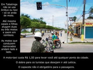 A moto-taxi custa R$ 1,50 para levar você até qualquer ponto da cidade.  O dobro para os turistas que desejam ir até Letícia.  O capacete não é obrigatório para o passageiro. Em Tabatinga não se usa ônibus ou taxi - só se anda de moto.  Até mesmo casais e filhos alugam duas ou três motos e saem em comboio.  As motos que conduzem namorados andam lado a lado.  