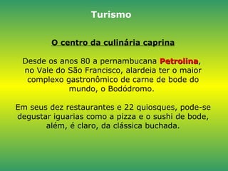 O centro da culinária caprina Desde os anos 80 a pernambucana  Petrolina ,  no Vale do São Francisco, alardeia ter o maior complexo gastronômico de carne de bode do mundo, o Bodódromo.  Em seus dez restaurantes e 22 quiosques, pode-se degustar iguarias como a pizza e o sushi de bode, além, é claro, da clássica buchada. Turismo 