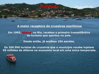 Búzios-RJ A maior receptora de cruzeiros marítimos Em 1995,  Búzios , no Rio, recebeu o primeiro transatlântico  de turismo que aportou no país.  Desde então, já acolheu 104 escalas.  Os 200 000 turistas de cruzeiros que o município recebe injetam  50 milhões de dólares na economia local em uma única temporada. 