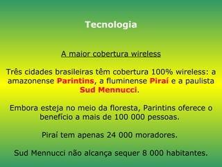 Tecnologia A maior cobertura wireless Três cidades brasileiras têm cobertura 100% wireless: a amazonense  Parintins , a fluminense  Piraí  e a paulista  Sud Mennucci .  Embora esteja no meio da floresta, Parintins oferece o benefício a mais de 100 000 pessoas.  Piraí tem apenas 24 000 moradores.  Sud Mennucci não alcança sequer 8 000 habitantes. 