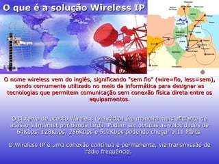 O que é a solução Wireless IP O nome wireless vem do inglês, significando "sem fio" (wire=fio, less=sem), sendo comumente utilizado no meio da informática para designar as tecnologias que permitem comunicação sem conexão física direta entre os equipamentos. O sistema de acesso Wireless (via rádio) é a maneira mais eficiente de acesso à Internet por banda larga. Podem ser obtidas as velocidades de 64Kbps, 128Kbps, 256Kbps e 512Kbps podendo chegar a 11 Mbits. O Wireless IP é uma conexão contínua e permanente, via transmissão de rádio frequência.   