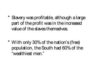 • Slavery wasprofitable, although alarge
part of theprofit wasin theincreased
valueof theslavesthemselves.
• With only 30%of thenation’s(free)
population, theSouth had 60%of the
“wealthiest men.”
 