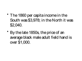 • The1860 per capitaincomein the
South was$3,978; in theNorth it was
$2,040.
• By thelate1850s, thepriceof an
averageblack maleadult field hand is
over $1,000.
 