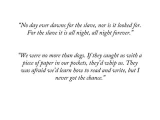 “No day ever dawns for the slave, nor is it looked for.
For the slave it is all night, all night forever.”
“We were no more than dogs. If they caught us with a
piece of paper in our pockets, they’d whip us. They
was afraid we’d learn how to read and write, but I
never got the chance.”
 
