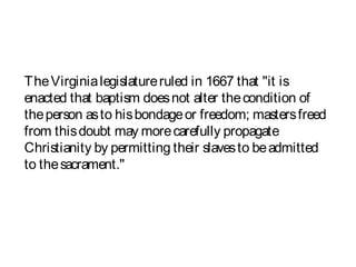 TheVirginialegislatureruled in 1667 that "it is
enacted that baptism doesnot alter thecondition of
theperson asto hisbondageor freedom; mastersfreed
from thisdoubt may morecarefully propagate
Christianity by permitting their slavesto beadmitted
to thesacrament."
 