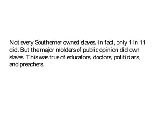 Not every Southerner owned slaves. In fact, only 1 in 11
did. But themajor moldersof public opinion did own
slaves. Thiswastrueof educators, doctors, politicians,
and preachers.
 