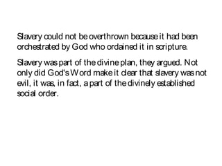 Slavery could not beoverthrown becauseit had been
orchestrated by God who ordained it in scripture.
Slavery waspart of thedivineplan, they argued. Not
only did God'sWord makeit clear that slavery wasnot
evil, it was, in fact, apart of thedivinely established
social order.
 