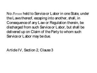 No Person held to Serviceor Labor in oneState, under
theLawsthereof, escaping into another, shall, in
Consequenceof any Law or Regulation therein, be
discharged from such Serviceor Labor, but shall be
delivered up on Claim of theParty to whom such
Serviceor Labor may bedue.
ArticleIV, Section 2, Clause3
 