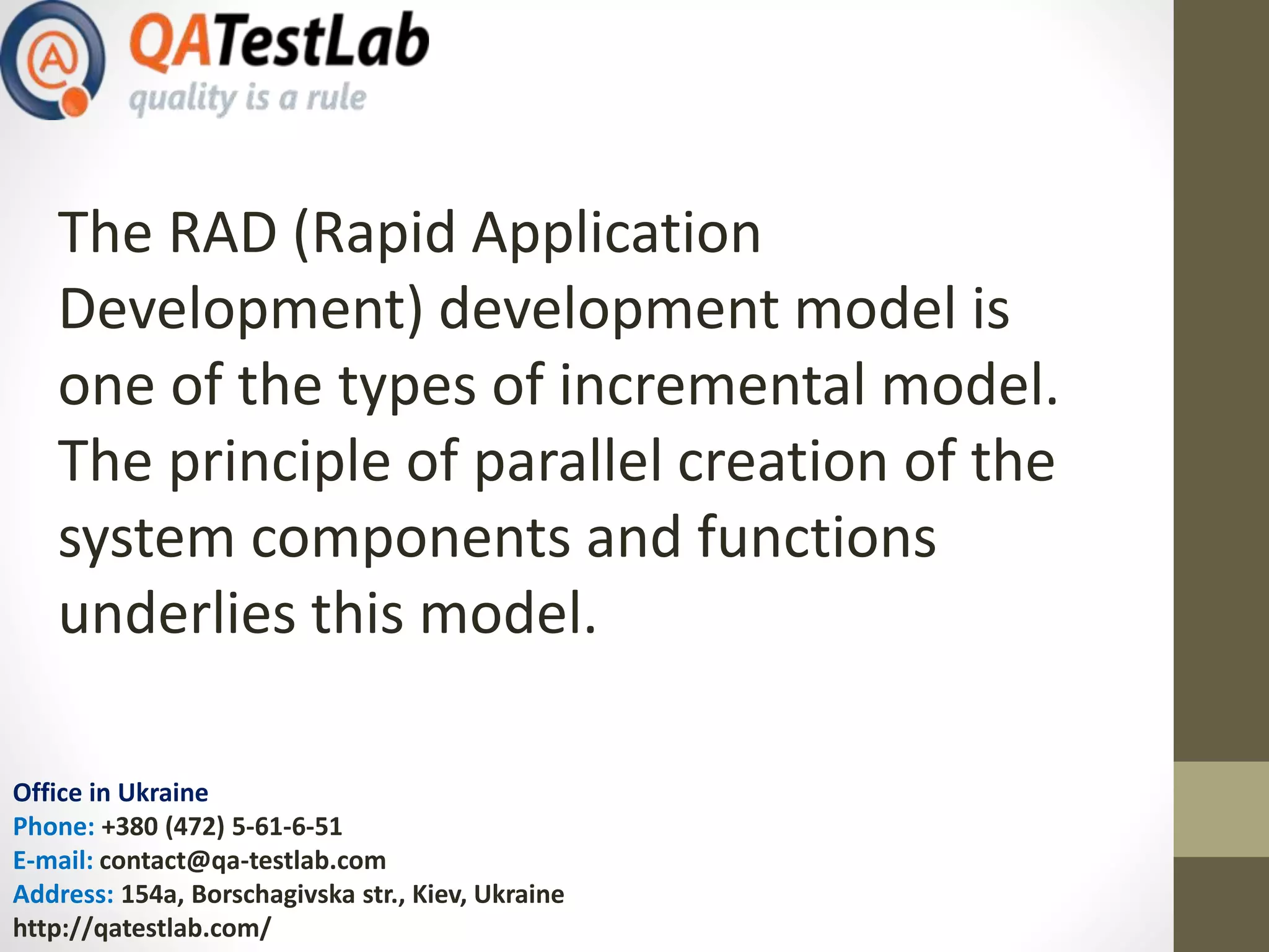 Office in Ukraine
Phone: +380 (472) 5-61-6-51
E-mail: contact@qa-testlab.com
Address: 154a, Borschagivska str., Kiev, Ukraine
http://qatestlab.com/
The RAD (Rapid Application
Development) development model is
one of the types of incremental model.
The principle of parallel creation of the
system components and functions
underlies this model.
 