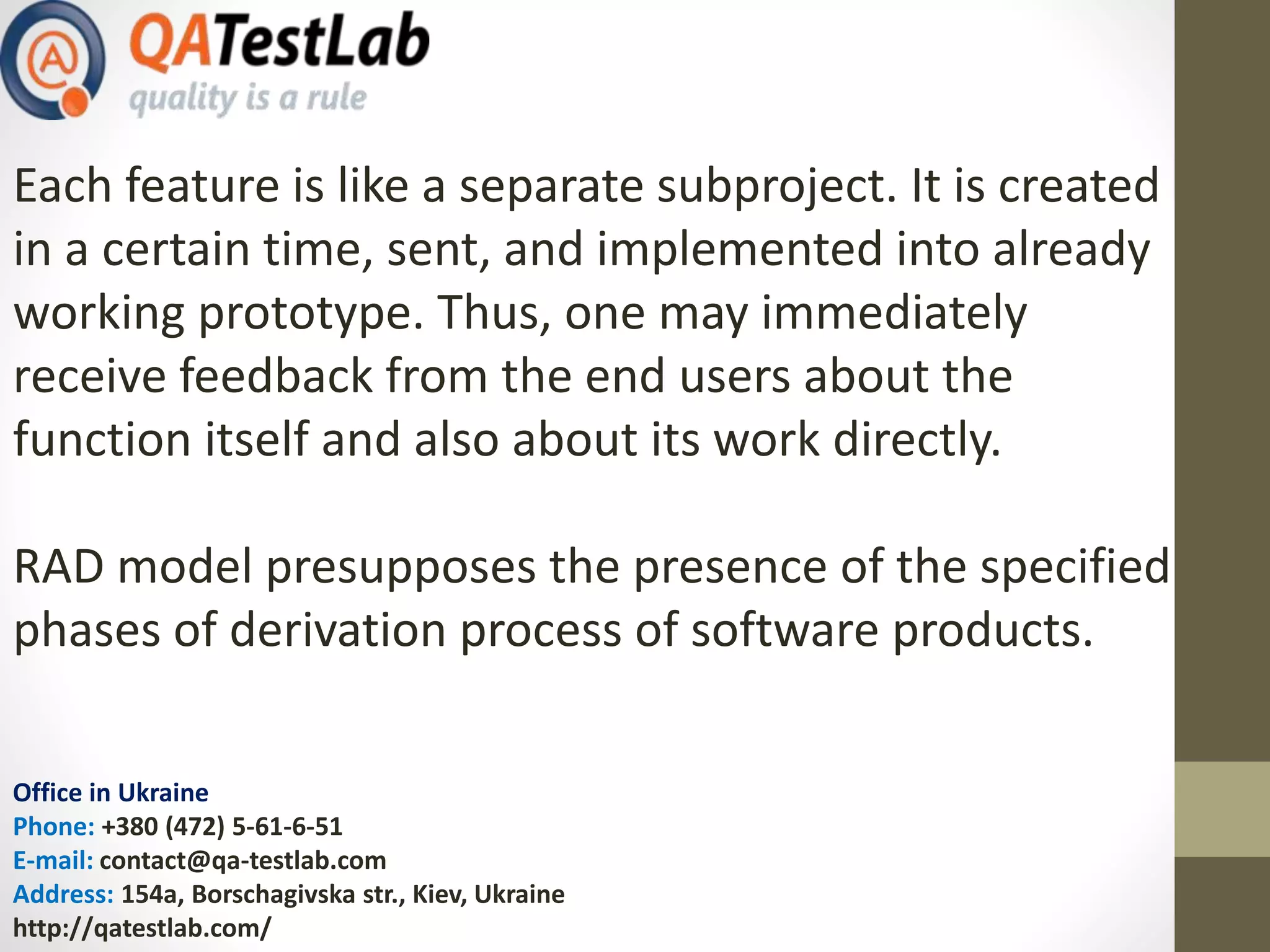 Office in Ukraine
Phone: +380 (472) 5-61-6-51
E-mail: contact@qa-testlab.com
Address: 154a, Borschagivska str., Kiev, Ukraine
http://qatestlab.com/
Each feature is like a separate subproject. It is created
in a certain time, sent, and implemented into already
working prototype. Thus, one may immediately
receive feedback from the end users about the
function itself and also about its work directly.
RAD model presupposes the presence of the specified
phases of derivation process of software products.
 