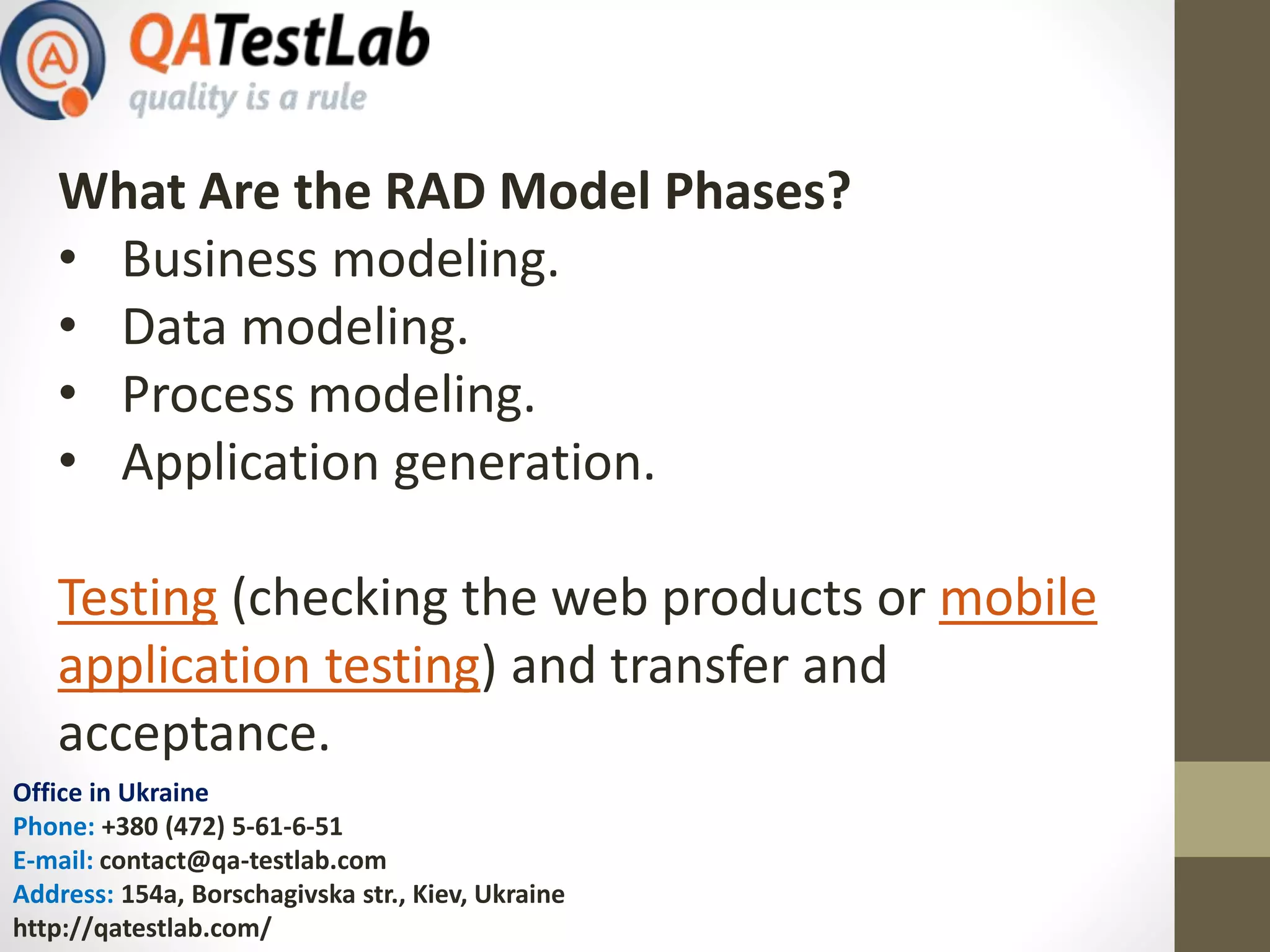 Office in Ukraine
Phone: +380 (472) 5-61-6-51
E-mail: contact@qa-testlab.com
Address: 154a, Borschagivska str., Kiev, Ukraine
http://qatestlab.com/
What Are the RAD Model Phases?
• Business modeling.
• Data modeling.
• Process modeling.
• Application generation.
Testing (checking the web products or mobile
application testing) and transfer and
acceptance.
 