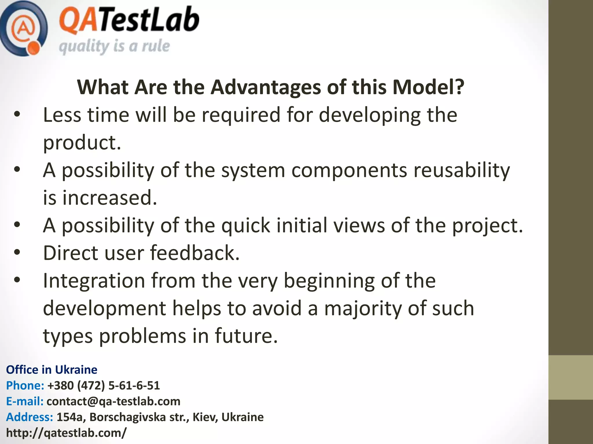 Office in Ukraine
Phone: +380 (472) 5-61-6-51
E-mail: contact@qa-testlab.com
Address: 154a, Borschagivska str., Kiev, Ukraine
http://qatestlab.com/
What Are the Advantages of this Model?
• Less time will be required for developing the
product.
• A possibility of the system components reusability
is increased.
• A possibility of the quick initial views of the project.
• Direct user feedback.
• Integration from the very beginning of the
development helps to avoid a majority of such
types problems in future.
 