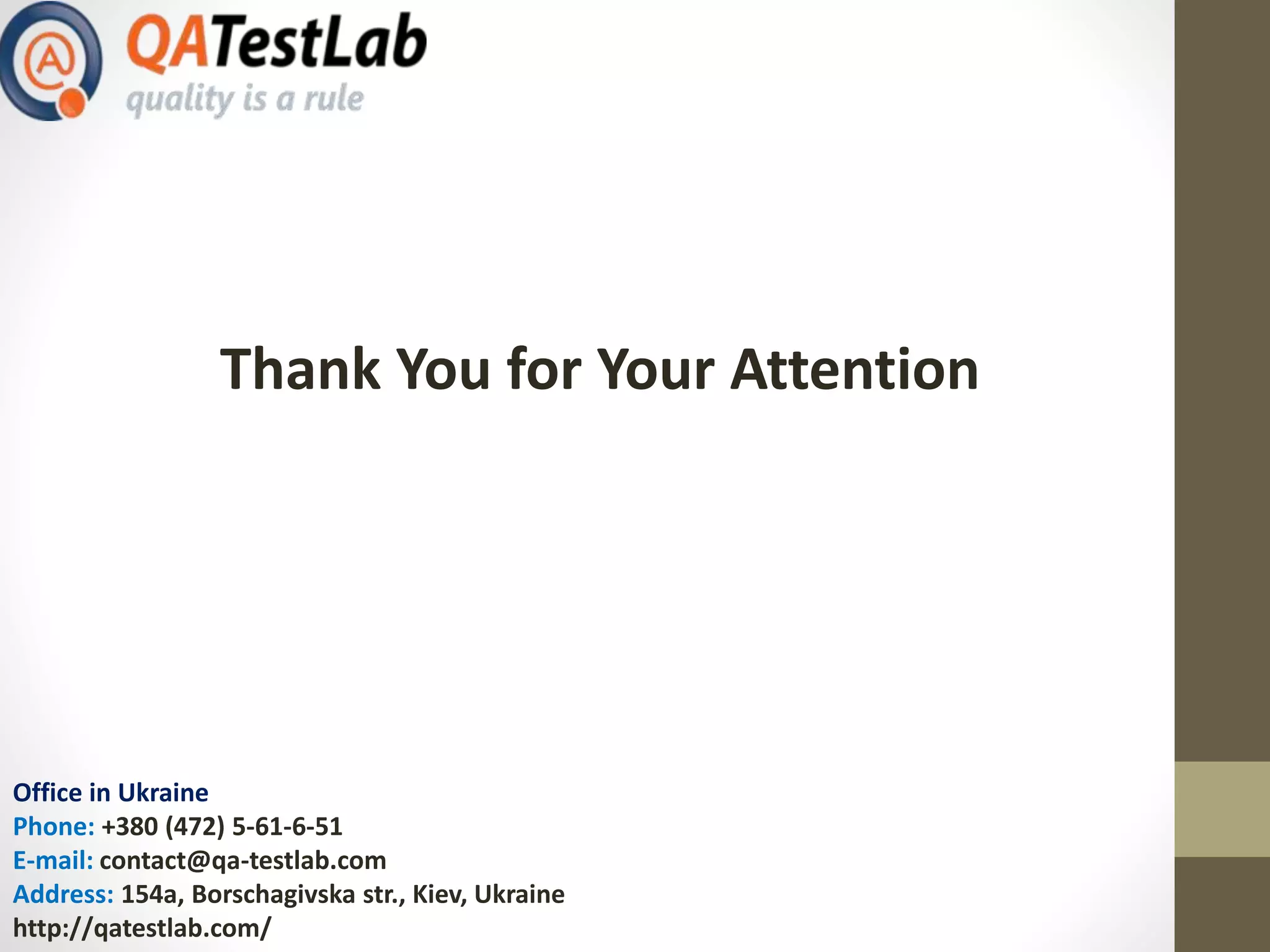 Office in Ukraine
Phone: +380 (472) 5-61-6-51
E-mail: contact@qa-testlab.com
Address: 154a, Borschagivska str., Kiev, Ukraine
http://qatestlab.com/
Thank You for Your Attention
 