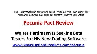 Pecunia Pact Review
Walter Hardmann Is Seeking Beta
Testers For His New Trading Software
www.BinaryOptionsProducts.com/pecunia
IF YOU ARE WATCHING THIS VIDEO ON YOUTUBE ALL THE LINKS ARE FULLY
CLICKABLE AND YOU CAN CLICK ON THEM WHENEVER YOU WANT
 