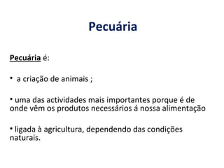 Pecuária Pecuária  é: a criação de animais ; uma das actividades mais importantes porque é de onde vêm os produtos necessários á nossa alimentação ligada à agricultura, dependendo das condições naturais. 