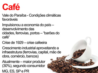 Café
Vale do Paraíba - Condições climáticas
favoráveis
Impulsionou a economia do país –
desenvolvimento das
cidades, ferrovias, portos – “barões do
café”
Crise de 1929 – crise cafeeira
Crescimento industrial aproveitando a
infraestrutura (ferrovias, capital, mão de
obra, comércio, bancos)
Atualmente – maior produtor
(30%), segundo consumidor
MG, ES, SPe PR
 