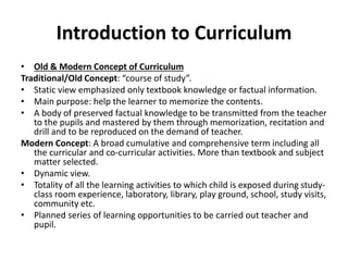 Introduction to Curriculum
• Old & Modern Concept of Curriculum
Traditional/Old Concept: “course of study”.
• Static view emphasized only textbook knowledge or factual information.
• Main purpose: help the learner to memorize the contents.
• A body of preserved factual knowledge to be transmitted from the teacher
to the pupils and mastered by them through memorization, recitation and
drill and to be reproduced on the demand of teacher.
Modern Concept: A broad cumulative and comprehensive term including all
the curricular and co-curricular activities. More than textbook and subject
matter selected.
• Dynamic view.
• Totality of all the learning activities to which child is exposed during study-
class room experience, laboratory, library, play ground, school, study visits,
community etc.
• Planned series of learning opportunities to be carried out teacher and
pupil.
 