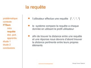 la requête

problématique         l’utilisateur effectue une requête [*, *, *, *]
contexte
FTSem                 le système compare la requête a chaque
    intro              donnée en utilisant le profil utilisateur
    requête
    dist. pert.       afin de trouver la distance entre une requête
    apprentis.
                       et une réponse nous devons d’abord trouver
étude 1                la distance pertinente entre leurs propres
étude 2                éléments
conclusions




                             recherche & développement        Groupe France Télécom
 