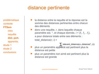 distance pertinente

problématique         la distance entre la requête et la réponse est la
contexte               somme des distances pertinentes entre chacun
FTSem                  des éléments
    intro
                      donc une requête, r, dans laquelle chaque
                       paramètre est, *, et chaque donnée, i = {f1, f2…fn},
    requête
                       a pour distance totale entre ses éléments :
    dist. pert.
                       total_distance(r, i) =
    apprentis.
étude 1                                                  ∑ relevant_distance(α ,distance(*, f ))
                                                                                 j                    j

                      plus un paramètre apprécié est pertinent plus la
                                           1≤ j<n
étude 2
                       distance est petite
conclusions
                      plus un paramètre non aimé est pertinent plus la
                       distance est grande



                             recherche & développement                        Groupe France Télécom
 