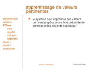 apprentissage de valeurs
                  pertinentes
problématique         le système peut apprendre des valeurs
contexte               pertinentes grâce a une liste ordonnée de
FTSem                  données et les goûts de l'utilisateur
    intro
    requête
    dist. pert.
    apprentis.
étude 1
étude 2
conclusions




                            recherche & développement   Groupe France Télécom
 