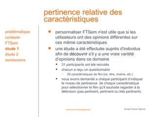 pertinence relative des
                caractéristiques
problématique       personnaliser FTSem n'est utile que si les
contexte             utilisateurs ont des opinions différentes sur
FTSem                ces même caractéristiques
étude 1             une étude a été effectuée auprès d'individus
étude 2              afin de découvrir s'il y a une vraie variété
conclusions          d’opinions dans ce domaine
                        31 participants ont été recrutés
                        chacun a reçu un questionnaire
                         •    26 caractéristiques de film (ex: titre, chaîne, etc.)
                        nous avons demandé a chaque participant d’indiquer
                         le niveau de pertinence de chaque caractéristique
                         pour sélectionner le film qu'il souhaite regarder à la
                         télévision (pas pertinent, pertinent ou très pertinent).




                             recherche & développement                     Groupe France Télécom
 