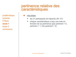 pertinence relative des
                caractéristiques
problématique       résultats
contexte                les 31 participants ont répondu (N= 31)
FTSem                   chaque caractéristique a reçu une note en
étude 1                  fonction de sa pertinence (pas pertinent = 0,
étude 2                  pertinent = 1, très pertinent = 2)
conclusions




                           recherche & développement          Groupe France Télécom
 