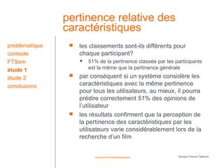 pertinence relative des
                caractéristiques
problématique       les classements sont-ils différents pour
contexte             chaque participant?
FTSem                   51% de la pertinence classée par les participants
étude 1                  est la même que la pertinence générale
étude 2             par conséquent si un système considère les
conclusions          caractéristiques avec la même pertinence
                     pour tous les utilisateurs, au mieux, il pourra
                     prédire correctement 51% des opinions de
                     l’utilisateur
                    les résultats confirment que la perception de
                     la pertinence des caractéristiques par les
                     utilisateurs varie considérablement lors de la
                     recherche d’un film


                           recherche & développement           Groupe France Télécom
 
