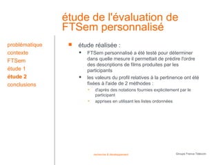 étude de l'évaluation de
                FTSem personnalisé
problématique       étude réalisée :
contexte                FTSem personnalisé a été testé pour déterminer
FTSem                    dans quelle mesure il permettait de prédire l'ordre
                         des descriptions de films produites par les
étude 1                  participants
étude 2                 les valeurs du profil relatives à la pertinence ont été
conclusions              fixées à l'aide de 2 méthodes :
                         •    d'après des notations fournies explicitement par le
                              participant
                         •    apprises en utilisant les listes ordonnées




                             recherche & développement                   Groupe France Télécom
 