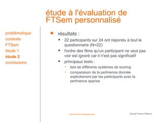 étude à l'évaluation de
                FTSem personnalisé
problématique       résultats :
contexte                22 participants sur 24 ont répondu à tout le
FTSem                    questionnaire (N=22)
étude 1                 l'ordre des films qu'un participant ne veut pas
étude 2                  voir est ignoré car il n'est pas significatif
conclusions             principaux tests :
                         •    test de différents systèmes de scoring
                         •    comparaison de la pertinence donnée
                              explicitement par les participants avec la
                              pertinence apprise




                             recherche & développement              Groupe France Télécom
 
