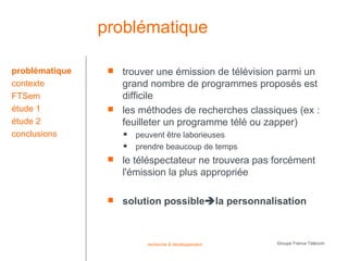 problématique

problématique       trouver une émission de télévision parmi un
contexte             grand nombre de programmes proposés est
FTSem                difficile
étude 1             les méthodes de recherches classiques (ex :
étude 2              feuilleter un programme télé ou zapper)
conclusions             peuvent être laborieuses
                        prendre beaucoup de temps
                    le téléspectateur ne trouvera pas forcément
                     l'émission la plus appropriée

                    solution possiblela personnalisation



                           recherche & développement   Groupe France Télécom
 