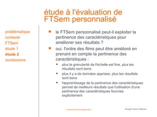 étude à l'évaluation de
                FTSem personnalisé
problématique       le FTSem personnalisé peut-il exploiter la
contexte             pertinence des caractéristiques pour
FTSem                améliorer ses résultats ?
étude 1             oui. l'ordre des films peut être amélioré en
étude 2              prenant en compte la pertinence des
conclusions          caractéristiques :
                        plus la granularité de l'échelle est fine, plus les
                         résultats sont bons
                        plus il y a de données apprises, plus les résultats
                         sont bons
                        l'apprentissage de la pertinence des caractéristiques
                         permet de meilleurs résultats que l'utilisation d'une
                         pertinence des caractéristiques fournies
                         explicitement


                           recherche & développement              Groupe France Télécom
 