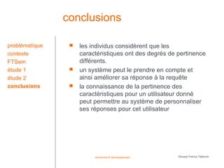 conclusions

problématique       les individus considèrent que les
contexte             caractéristiques ont des degrés de pertinence
FTSem                différents.
étude 1             un système peut le prendre en compte et
étude 2              ainsi améliorer sa réponse à la requête
conclusions         la connaissance de la pertinence des
                     caractéristiques pour un utilisateur donné
                     peut permettre au système de personnaliser
                     ses réponses pour cet utilisateur




                          recherche & développement     Groupe France Télécom
 