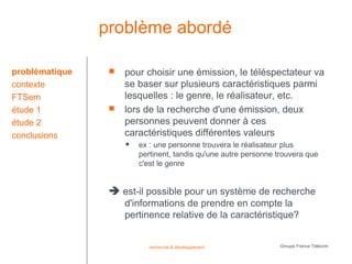 problème abordé

problématique       pour choisir une émission, le téléspectateur va
contexte             se baser sur plusieurs caractéristiques parmi
FTSem                lesquelles : le genre, le réalisateur, etc.
étude 1             lors de la recherche d'une émission, deux
étude 2              personnes peuvent donner à ces
conclusions          caractéristiques différentes valeurs
                        ex : une personne trouvera le réalisateur plus
                         pertinent, tandis qu'une autre personne trouvera que
                         c'est le genre


                  est-il possible pour un système de recherche
                     d'informations de prendre en compte la
                     pertinence relative de la caractéristique?


                            recherche & développement             Groupe France Télécom
 
