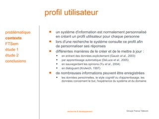 profil utilisateur

problématique       un système d'information est normalement personnalisé
contexte             en créant un profil utilisateur pour chaque personne
                    lors d'une recherche le système consulte ce profil afin
FTSem
                     de personnaliser ses réponses
étude 1             différentes manières de le créer et de le mettre à jour :
étude 2                 en entrant des données explicitement (Gaush et al., 2003)
conclusions             par apprentissage automatique (DeLuca et al., 2005)
                        en sauvegardant les opinions (Yu et al., 2004)
                        en dialoguant (Krulwich, 1997)
                    de nombreuses informations peuvent être enregistrées
                        les données personnelles, le style cognitif ou d'apprentissage, les
                         données concernant le but, l'expérience du système et du domaine




                             recherche & développement                      Groupe France Télécom
 