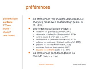 préférences

problématique       les préférences “are multiple, heterogeneous,
contexte             changing (and) even contradictory” (Vallet et
FTSem                al., 2006)
étude 1             différentes classification existent :
étude 2                 qualitative vs. quantitative (Chomicki, 2003)
                        persistante vs. éphémère (Sugiyama et al., 2004)
conclusions             dure vs. douce (Berners-Lee et al., 2001)
                        indépendante vs. prioritaire (Siberski et al., 2006)
                        présente vs. positive vs. négative (Koutrika et al., 2005)
                        présente vs. absente (Koutrika et al., 2005)
                        exacte vs. élastique (Koutrika et al., 2005)
                        bruyante vs. pertinente (Vallet et al., 2006)
                    les préférences sont dépendantes du
                     contexte (Vallet et al., 2006)


                            recherche & développement                    Groupe France Télécom
 