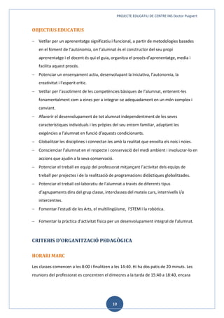 PROJECTE EDUCATIU DE CENTRE INS Doctor Puigvert
10
OBJECTIUS EDUCATIUS
 Vetllar per un aprenentatge significatiu i funcional, a partir de metodologies basades
en el foment de l’autonomia, on l’alumnat és el constructor del seu propi
aprenentatge i el docent és qui el guia, organitza el procés d’aprenentatge, media i
facilita aquest procés.
 Potenciar un ensenyament actiu, desenvolupant la iniciativa, l’autonomia, la
creativitat i l’esperit crític.
 Vetllar per l’assoliment de les competències bàsiques de l’alumnat, entenent-les
fonamentalment com a eines per a integrar-se adequadament en un món complex i
canviant.
 Afavorir el desenvolupament de tot alumnat independentment de les seves
característiques individuals i les pròpies del seu entorn familiar, adaptant les
exigències a l’alumnat en funció d’aquests condicionants.
 Globalitzar les disciplines i connectar-les amb la realitat que envolta els nois i noies.
 Conscienciar l’alumnat en el respecte i conservació del medi ambient i involucrar-lo en
accions que ajudin a la seva conservació.
 Potenciar el treball en equip del professorat mitjançant l’activitat dels equips de
treball per projectes i de la realització de programacions didàctiques globalitzades.
 Potenciar el treball col·laboratiu de l’alumnat a través de diferents tipus
d’agrupaments dins del grup classe, interclasses del mateix curs, internivells i/o
intercentres.
 Fomentar l’estudi de les Arts, el multilingüisme, l’STEM i la robòtica.
 Fomentar la pràctica d'activitat física per un desenvolupament integral de l'alumnat.
CRITERIS D’ORGANITZACIÓ PEDAGÒGICA
HORARI MARC
Les classes comencen a les 8:00 i finalitzen a les 14:40. Hi ha dos patis de 20 minuts. Les
reunions del professorat es concentren el dimecres a la tarda de 15:40 a 18:40, encara
 