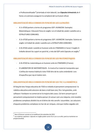 PROJECTE EDUCATIU DE CENTRE INS Doctor Puigvert
13
o Professionalitzador5
(orientada al món laboral). Les Càpsules trimestrals de 4
hores a la setmana asseguren la compleció del currículum oficial.
ORGANITZACIÓ DELS CURSOS EN FUNCIÓ DE LES LLENGÜES
- A 1r d’ESO portem a terme els programes GEP i AVANCEM. Exemples:
Matemàtiques i Educació Física en anglès i en el treball de català i castellà com a
ESTRUCTURES COMUNES.
- A 2n d’ESO portem a terme els programes GEP i AVANCEM. Exemples: Science en
anglès i el treball de català i castellà com a ESTRUCTURES COMUNES.
- A 4t d’ESO català i castellà es fusionen amb els ITINERARIS (1 hora) i l’anglès hi
treballa donant-los suport en paral·lel, a més del GEP amb Càpsules en anglès.6
ORGANITZACIÓ DELS CURSOS EN FUNCIÓ DE LES MATEMÀTIQUES
- A 4t d’ESO les matemàtiques es fusionen amb els ITINERARIS (2 hores).
- El LABORATORI DE MATEMÀTIQUES. Es tracta d’un material manipulatiu que
s’utilitza de manera habitual a tota l’ESO dins de les aules estàndards i una
d’específica que rep el mateix nom.
ORGANITZACIÓ DELS CURSOS EN FUNCIÓ DE LES TIC I LA ROBÒTICA
Al llarg de tota l'etapa educativa de l'ESO es treballa el pensament computacional i la
robòtica educativa amb solucions de baix o molt baix cost, fins i tot gratuïtes, amb
software i hardware no comercial en la majoria dels casos. Cal tenir present que el
pensament computacional no implica pensar i/o actuar com una màquina, sinó resoldre
problemes complexos dividint-los en d'altres de més senzills i assumibles. Les solucions
d'aquests problemes complexos no han de ser úniques, sinó que moltes vegades són
5
Nom d’Itinerari canviat en la modificació de setembre de 2022.
6
Les matèries optatives i càpsules en anglès poden variar d’un curs a un altre, però es mantenen en
proporcionalitat.
 
