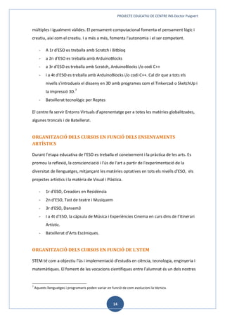 PROJECTE EDUCATIU DE CENTRE INS Doctor Puigvert
14
múltiples i igualment vàlides. El pensament computacional fomenta el pensament lògic i
creatiu, així com el creatiu. I a més a més, fomenta l'autonomia i el ser competent.
- A 1r d'ESO es treballa amb Scratch i Bitbloq
- a 2n d'ESO es treballa amb ArduinoBlocks
- a 3r d'ESO es treballa amb Scratch, ArduinoBlocks i/o codi C++
- i a 4t d'ESO es treballa amb ArduinoBlocks i/o codi C++. Cal dir que a tots els
nivells s'introdueix el disseny en 3D amb programes com el Tinkercad o SketchUp i
la impressió 3D.7
- Batxillerat tecnològic per Reptes
El centre fa servir Entorns Virtuals d’aprenentatge per a totes les matèries globalitzades,
algunes troncals i de Batxillerat.
ORGANITZACIÓ DELS CURSOS EN FUNCIÓ DELS ENSENYAMENTS
ARTÍSTICS
Durant l'etapa educativa de l'ESO es treballa el coneixement i la pràctica de les arts. Es
promou la reflexió, la conscienciació i l'ús de l'art a partir de l'experimentació de la
diversitat de llenguatges, mitjançant les matèries optatives en tots els nivells d'ESO, els
projectes artístics i la matèria de Visual i Plàstica.
- 1r d’ESO, Creadors en Residència
- 2n d’ESO, Tast de teatre i Musiquem
- 3r d'ESO, Dansem3
- I a 4t d’ESO, la càpsula de Música i Experiències Cinema en curs dins de l’Itinerari
Artístic.
- Batxillerat d’Arts Escèniques.
ORGANITZACIÓ DELS CURSOS EN FUNCIÓ DE L’STEM
STEM té com a objectiu l'ús i implementació d'estudis en ciència, tecnologia, enginyeria i
matemàtiques. El foment de les vocacions científiques entre l’alumnat és un dels nostres
7
Aquests llenguatges i programaris poden variar en funció de com evolucioni la tècnica.
 