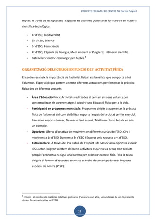 PROJECTE EDUCATIU DE CENTRE INS Doctor Puigvert
15
reptes. A través de les optatives i càpsules els alumnes poden anar formant-se en matèria
científica-tecnológica.
- 1r d’ESO, Biodiversitat
- 2n d’ESO, Science
- 3r d’ESO, Fem ciència
- 4t d’ESO, Càpsula de Biologia, Medi ambient al PuigVerd, i Itinerari científic.
- Batxillerat científic-tecnològic per Reptes.8
ORGANITZACIÓ DELS CURSOS EN FUNCIÓ DE l’ ACTIVITAT FÍSICA
El centre reconeix la importància de l'activitat física i els beneficis que comporta a tot
l'alumnat. És per això que portem a terme diferents actuacions per fomentar la pràctica
física des de diferents vessants:
- Àrea d'Educació física: Activitats realitzades al centre i els seus voltants per
contextualitzar els aprenentatges i adquirir una Educació física per a la vida.
- Participació en programes municipals: Programes dirigits a augmentar la pràctica
física de l’alumnat així com visibilitzar esports i espais de la ciutat per fer exercici.
Barcelona esports de mar, De marxa fent esport, Triatló escolar o Pedala en són
un exemple.
- Optatives: Oferta d'optativa de moviment en diferents cursos de l’ESO. Circ i
moviment a 1r d’ESO, Dansem a 3r d’ESO i Esports amb raqueta a 4t d’ESO.
- Extraescolars: A través del Pla Català de l'Esport i de l'Associació esportiva escolar
IES Doctor Puigvert ofertem diferents activitats esportives a preus molt reduïts
perquè l'economia no sigui una barrera per practicar exercici físic. Tota la tasca
dirigida al foment d'aquestes activitats es troba desenvolupada en el Projecte
esportiu de centre (PEsC).
8
El nom i el nombre de matèries optatives pot variar d’un curs a un altre, sense deixar de ser-hi presents
durant l’etapa educativa de l’ESO.
 