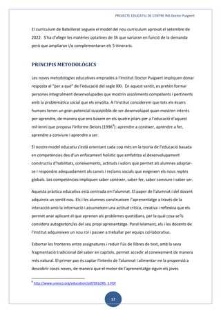 PROJECTE EDUCATIU DE CENTRE INS Doctor Puigvert
17
El currículum de Batxillerat segueix el model del nou currículum aprovat el setembre de
2022. S’ha d’afegir les matèries optatives de 3h que variaran en funció de la demanda
però que ampliaran i/o complementaran els 5 itineraris.
PRINCIPIS METODOLÒGICS
Les noves metodologies educatives emprades a l'Institut Doctor Puigvert impliquen donar
resposta al “per a què” de l’educació del segle XXI. En aquest sentit, es pretén formar
persones integralment desenvolupades que mostrin assoliments competents i pertinents
amb la problemàtica social que els envolta. A l'Institut considerem que tots els éssers
humans tenen un gran potencial susceptible de ser desenvolupat quan mostren interès
per aprendre, de manera que ens basem en els quatre pilars per a l’educació d’aquest
mil·lenni que proposa l'Informe Delors (19969
): aprendre a conèixer, aprendre a fer,
aprendre a conviure i aprendre a ser.
El nostre model educatiu s'està orientant cada cop més en la teoria de l’educació basada
en competències des d’un enfocament holístic que emfatitza el desenvolupament
constructiu d’habilitats, coneixements, actituds i valors que permet als alumnes adaptar-
se i respondre adequadament als canvis i reclams socials que exigeixen els nous reptes
globals. Les competències impliquen saber conèixer, saber fer, saber conviure i saber ser.
Aquesta pràctica educativa està centrada en l’alumnat. El paper de l’alumnat i del docent
adquireix un sentit nou. Els i les alumnes construeixen l’aprenentatge a través de la
interacció amb la informació i assumeixen una actitud crítica, creativa i reflexiva que els
permet anar aplicant el que aprenen als problemes quotidians, per la qual cosa se’ls
considera autogestors/es del seu propi aprenentatge. Paral·lelament, els i les docents de
l'Institut adquireixen un nou rol i passen a treballar per equips col·laboratius.
Esborrar les fronteres entre assignatures i reduir l’ús de llibres de text, amb la seva
fragmentació tradicional del saber en capítols, permet accedir al coneixement de manera
més natural. El primer pas és captar l'interès de l'alumnat i alimentar-ne la propensió a
descobrir coses noves, de manera que el motor de l’aprenentatge siguin els joves
9
http://www.unesco.org/education/pdf/DELORS_S.PDF
 