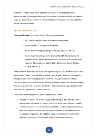 PROJECTE EDUCATIU DE CENTRE INS Doctor Puigvert
18
mateixos. El professorat ja no és la font del saber, sinó el facilitador del procés
d’aprenentatge. Acompanyem l’alumnat, intentant-ne preveure les dificultats, oferint-li
ajuda i pautes d’estudi i fomentant el treball cooperatiu. D’aquesta manera, treballem,
alhora, continguts i valors.
TREBALL COOPERATIU
Entre el professorat. S’organitza seguint diferents agrupaments:
- En Claustre i reunions de tot el professorat (setmanals)
- Equips docents (2 o 3 cops per trimestre)
- Equips de treball de projectes globalitzats (2 cops per setmana)
- Reunions de treball organitzatiu divers (CAD, GEP, Avancem, Reunió
llengües, Reunió d’ensenyaments artístics, reunions de Tutors per nivell,
reunions d’Orientació, de Coordinadors de nivell, de Consell directiu,
d’Equip directiu...)
Entre l’alumnat. Es tracta d'aprendre amb algú sobre alguna cosa. Per treballar de forma
cooperativa a l'aula és necessària la creació de grups. Aquests poden ser heterogenis o
homogenis. Depenent del producte o de l'activitat a fer, se'n triaran uns o altres.
L’aprenentatge cooperatiu suposa, per definició, la interacció entre els membres del grup,
de manera que el tema o problema plantejat ha de ser prou complex perquè l’alumnat
pugui discutir i argumentar a favor o en contra.
Treballar de manera cooperativa implica treballar tres àmbits:
1) és necessari primer cohesionar el grup fent dinàmiques dins i fora de l'aula. El
resultat ajuda a fomentar el consens en la presa de decisions, afavorir la relació
entre els alumnes i el coneixement mutu, facilitar la participació dels alumnes en
la inclusió d’algun company amb discapacitat I afavorir el coneixement mutu,
demostrar la importància del treball en equip i demostrar la seva eficàcia i/o
preparar I sensibilitzar l’alumnat per treballar de forma cooperativa.
 