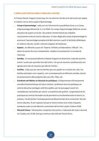 PROJECTE EDUCATIU DE CENTRE INS Doctor Puigvert
20
L’EDUCACIÓ ESTESA DINS I FORA DEL CENTRE
A l’Institut Doctor Puigvert creiem que els i les alumnes han de sortir del centre per palpar
la realitat i cercar altres espais d’aprenentatge.
- Camps d'aprenentatge: cada curs els l’alumnat té la possibilitat d'anar a un Camp
d'Aprenentatge diferent de 1r a 3r d’ESO. Els camps d’aprenentatge (CdA) són serveis
educatius de suport curricular i de caràcter interterritorial que treballen
conjuntament amb els centres educatius. El valor afegit dels camps d’aprenentatge és
promoure l’aprenentatge competencial dels alumnes a partir d’activitats didàctiques
en entorns naturals, socials i culturals singulars de Catalunya.
- Experts: als diferents cursos els "Experts i Entitats col·laboradores i Difusió" ens
obren les portes de nous coneixements i amplien el coneixement i la mirada de
l’alumnat.
- Sortides: Si una paraula defineix el Doctor Puigvert és dinamisme. Cada dia alumnes
entren i surten per aprendre fora del centre. I és que als alumnes i professors/es ens
agrada viure tots els recursos que ofereix l'entorn.
- Famílies. Cada cop són més les famílies que ens ajuden en el nostre dia a dia. Les
famílies participen com a experts, com a acompanyants en diferents sortides, durant
les presentacions dels projectes dels seus fills i filles, etc.
- Estudiants del Màster en Educació en pràctiques: el Departament d'Ensenyament
considera fonamental que els futurs mestres i professors facin les pràctiques en
centres educatius sostinguts amb fons públics, per tal que puguin assolir les
competències necessàries per exercir una docència de qualitat. L'organització de les
pràctiques en centres formadors ha de permetre la simultaneïtat entre la teoria i la
pràctica, i ha de facilitar l'acompanyament professional des de la universitat i des del
centre educatiu. És per aquesta raó que el nostre Institut acull molts d’aquests
estudiants cada curs de diferents universitats del territori català i d'altres CCAA.
- Educació Estesa: Extraescolars i projectes intercentres. L’educació del nostre alumnat
no s’acaba a les 14:40, sinó que continua més enllà de l’horari lectiu.
 