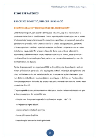 PROJECTE EDUCATIU DE CENTRE INS Doctor Puigvert
21
EIXOS ESTRATÈGICS
PROCESSOS DE GESTIÓ, MILLORA I INNOVACIÓ
DESENVOLUPAMENT PROFESSIONAL DEL PROFESSORAT
L’INS Doctor Puigvert, com a centre d'Innovació educativa, sap de la necessitat de la
professionalització de la funció docent. Entesa aquesta professionalització com el procés
d’adquisició de les característiques i les capacitats específiques professionals que calen
per exercir la professió. Tenir una llicenciatura és una de les capacitacions, però hi ha
d'altres capacitats i habilitats especialitzades que ens fan ser competents com ara saber
treballar en equip, saber fer una correcta gestió d'una aula amb pre-adolescents i
adolescents, saber transmetre valors, creences i constructes teòrics, saber planificar i
conèixer diferents metodologies d'aula, saber crear els materials necessaris, a més de
tenir competències digitals.
Per tal de poder assolir els objectius del PEC la direcció intenta dotar el centre amb els
millors professionals per a cada àrea i/o projecte perfilant fins el 50% de la plantilla. Una
plaça perfilada és un lloc de treball específic, en el context de la plantilla docent, que a
més de tenir atribuïdes les funcions docents genèriques, es defineix per l’assignació de
funcions específiques derivades del projecte educatiu del centre en el qual s’adscriu o del
projecte de direcció.
D’aquests perfils dotats pel Departament d’Educació els que trobem més necessaris per
al desenvolupament del nostre PEC són:
- Lingüístic en llengua estrangera (principalment en anglès,...- AICLE-).
-Competència digital docent
-Atenció a la diversitat dels alumnes
- Immersió i suport lingüístic
- Metodologies amb enfocament globalitzat
 