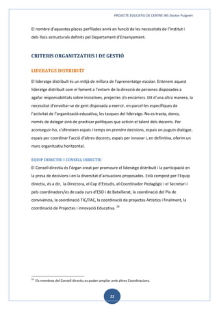 PROJECTE EDUCATIU DE CENTRE INS Doctor Puigvert
22
El nombre d’aquestes places perfilades anirà en funció de les necessitats de l’Institut i
dels llocs estructurals definits pel Departament d’Ensenyament.
CRITERIS ORGANITZATIUS I DE GESTIÓ
LIDERATGE DISTRIBUÏT
El lideratge distribuït és un mitjà de millora de l'aprenentatge escolar. Entenem aquest
lideratge distribuït com el foment a l’entorn de la direcció de persones disposades a
agafar responsabilitats sobre iniciatives, projectes i/o encàrrecs. Dit d’una altra manera, la
necessitat d’envoltar-se de gent disposada a exercir, en parcel·les específiques de
l’activitat de l’organització educativa, les tasques del lideratge. No es tracta, doncs,
només de delegar sinó de practicar polítiques que activin el talent dels docents. Per
aconseguir-ho, s’ofereixen espais i temps on prendre decisions, espais on puguin dialogar,
espais per coordinar l’acció d’altres docents, espais per innovar i, en definitiva, oferim un
marc organitzatiu horitzontal.
EQUIP DIRECTIU I CONSELL DIRECTIU
El Consell directiu és l’òrgan creat per promoure el lideratge distribuït i la participació en
la presa de decisions i en la diversitat d’actuacions proposades. Està compost per l’Equip
directiu, és a dir, la Directora, el Cap d’Estudis, el Coordinador Pedagògic i el Secretari i
pels coordinadors/es de cada curs d’ESO i de Batxillerat, la coordinació del Pla de
convivència, la coordinació TIC/TAC, la coordinació de projectes Artístics i finalment, la
coordinació de Projectes i Innovació Educativa. 10
10
Els membres del Consell directiu es poden ampliar amb altres Coordinacions.
 